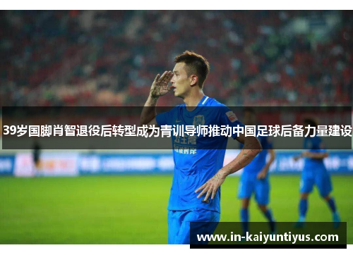 39岁国脚肖智退役后转型成为青训导师推动中国足球后备力量建设