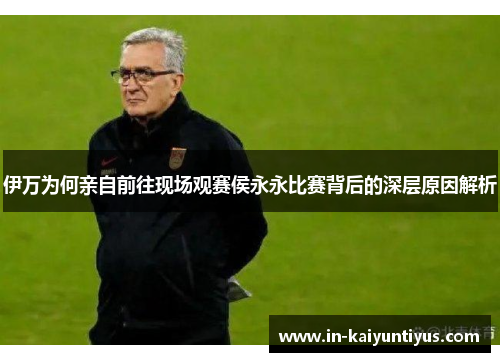 伊万为何亲自前往现场观赛侯永永比赛背后的深层原因解析