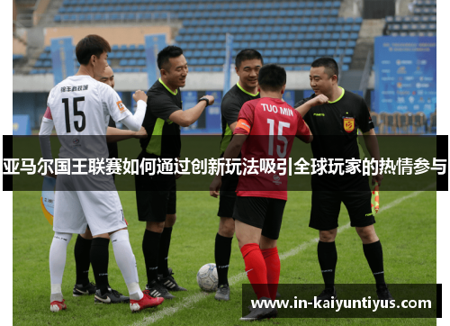 亚马尔国王联赛如何通过创新玩法吸引全球玩家的热情参与