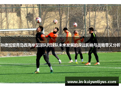 孙捷加盟青岛西海岸足球队对球队未来发展的深远影响与战略意义分析