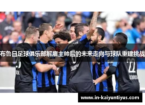 布鲁日足球俱乐部解雇主帅后的未来走向与球队重建挑战