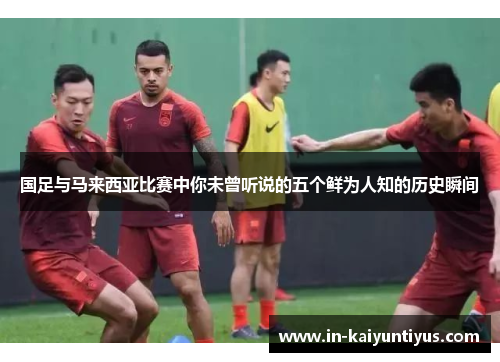 国足与马来西亚比赛中你未曾听说的五个鲜为人知的历史瞬间