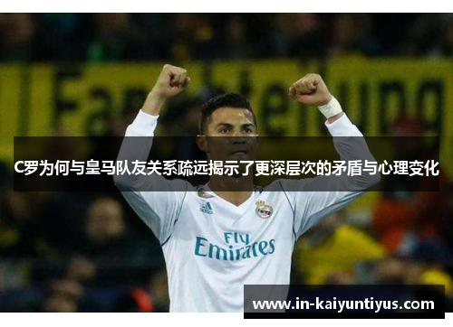 C罗为何与皇马队友关系疏远揭示了更深层次的矛盾与心理变化