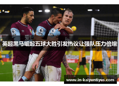英超黑马崛起五球大胜引发热议让强队压力倍增