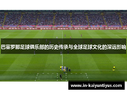 巴塞罗那足球俱乐部的历史传承与全球足球文化的深远影响