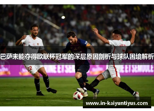 巴萨未能夺得欧联杯冠军的深层原因剖析与球队困境解析