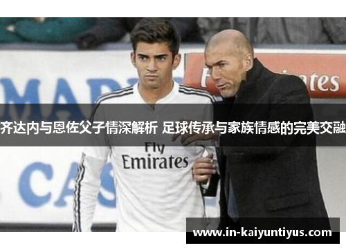 齐达内与恩佐父子情深解析 足球传承与家族情感的完美交融