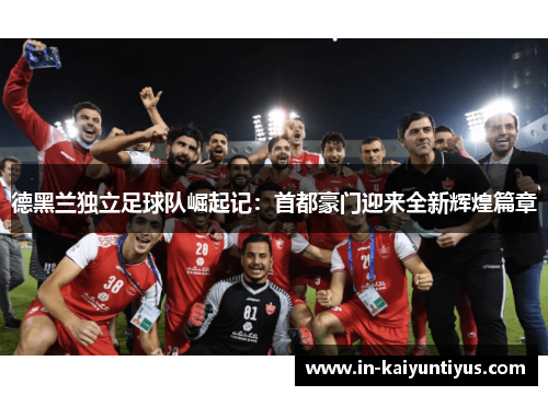 德黑兰独立足球队崛起记:首都豪门迎来全新辉煌篇章 德黑兰独立足球队崛起记:首都豪门迎来全新辉煌篇章