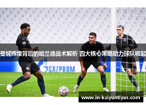曼城辉煌背后的哈兰德战术解析 四大核心策略助力球队崛起 曼城辉煌背后的哈兰德战术解析 四大核心策略助力球队崛起