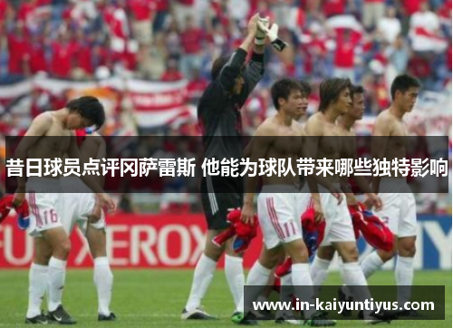 昔日球员点评冈萨雷斯 他能为球队带来哪些独特影响 昔日球员点评冈萨雷斯 他能为球队带来哪些独特影响