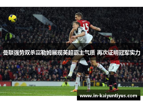 曼联强势双杀富勒姆展现英超霸主气质 再次证明冠军实力 曼联强势双杀富勒姆展现英超霸主气质 再次证明冠军实力