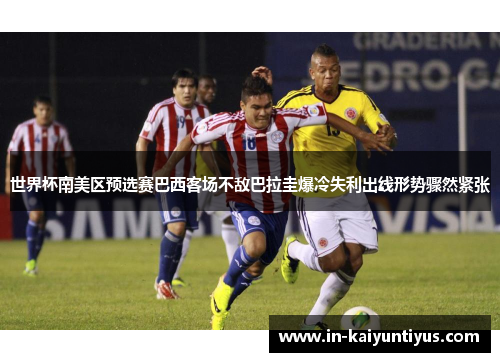 世界杯南美区预选赛巴西客场不敌巴拉圭爆冷失利出线形势骤然紧张