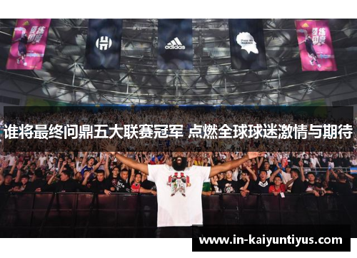 谁将最终问鼎五大联赛冠军 点燃全球球迷激情与期待